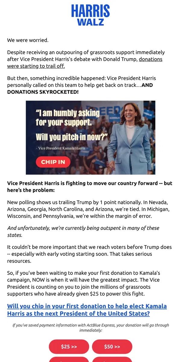 Email from Kamala Harris. If you’ve been waiting to make your first donation to Kamala’s campaign, NOW is when it will have the greatest impact. The Vice President is counting on you to join the millions of grassroots supporters who have already given $25 to power this fight.