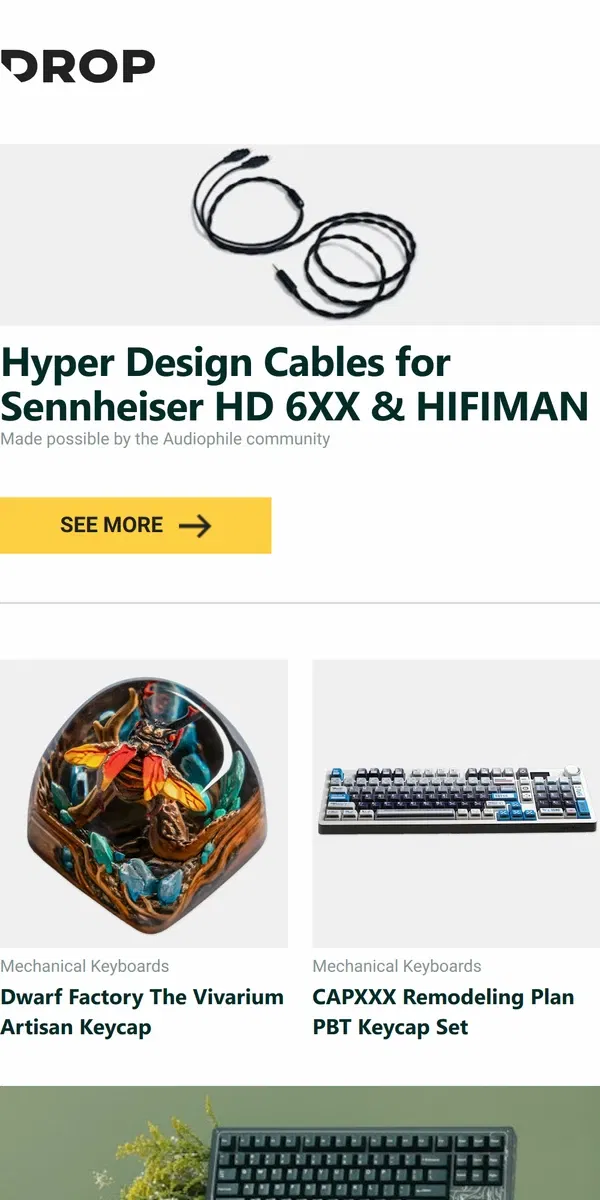 Email from Drop. Hyper Design Cables for Sennheiser HD 6XX & HIFIMAN, Dwarf Factory The Vivarium Artisan Keycap, CAPXXX Remodeling Plan PBT Keycap Set and more...