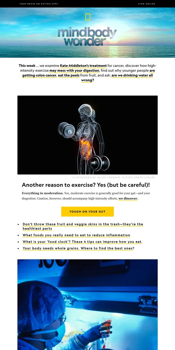 Email from National Geographic. Kate Middleton’s treatment; exercise and digestion; why are more younger people getting colon cancer? Plus, are we drinking water all wrong?