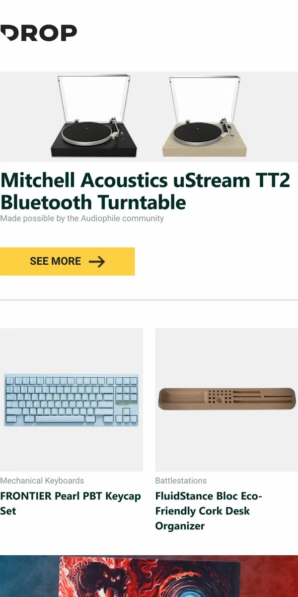 Email from Drop. Mitchell Acoustics uStream TT2 Bluetooth Turntable, FRONTIER Pearl PBT Keycap Set, FluidStance Bloc Eco-Friendly Cork Desk Organizer and more...