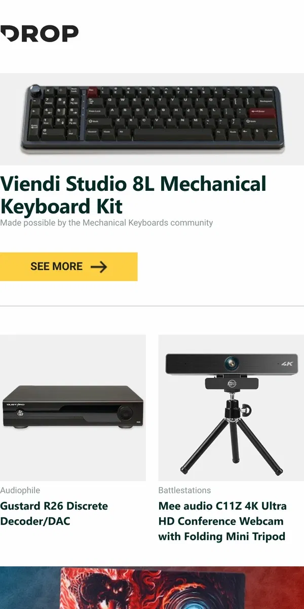 Email from Drop. Viendi Studio 8L Mechanical Keyboard Kit, Gustard R26 Discrete Decoder/DAC, Mee audio C11Z 4K Ultra HD Conference Webcam with Folding Mini Tripod and more...