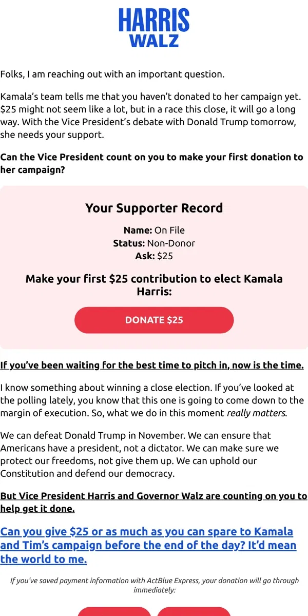 Email from Kamala Harris. Kamala’s team tells me that you haven’t donated to her campaign yet. $25 might not seem like a lot, but in a race this close, it will go a long way. Can the Vice President count on you to make your first donation?