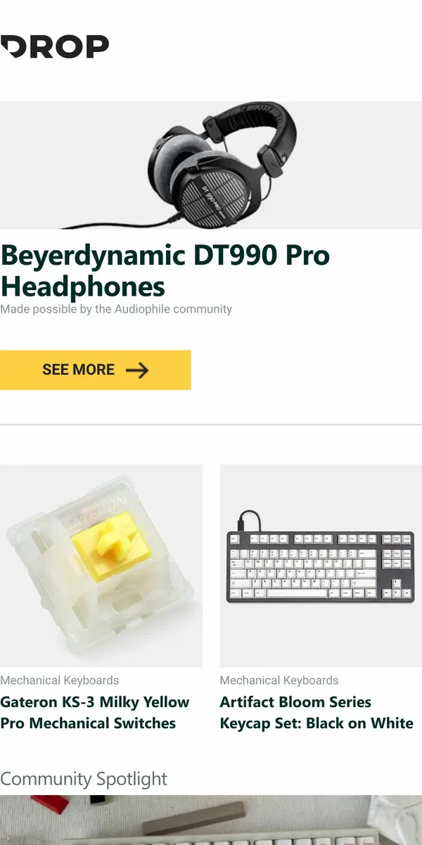 Email from Drop. Beyerdynamic DT990 Pro Headphones, Gateron KS-3 Milky Yellow Pro Mechanical Switches, Artifact Bloom Series Keycap Set: Black on White and more...