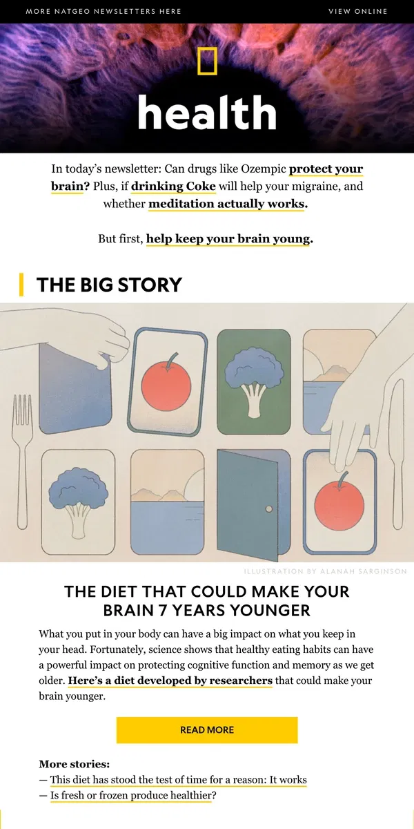 Email from National Geographic. This diet could make your brain 7 years younger; Ozempic-like drugs might fight dementia; not everyone should take a multivitamin