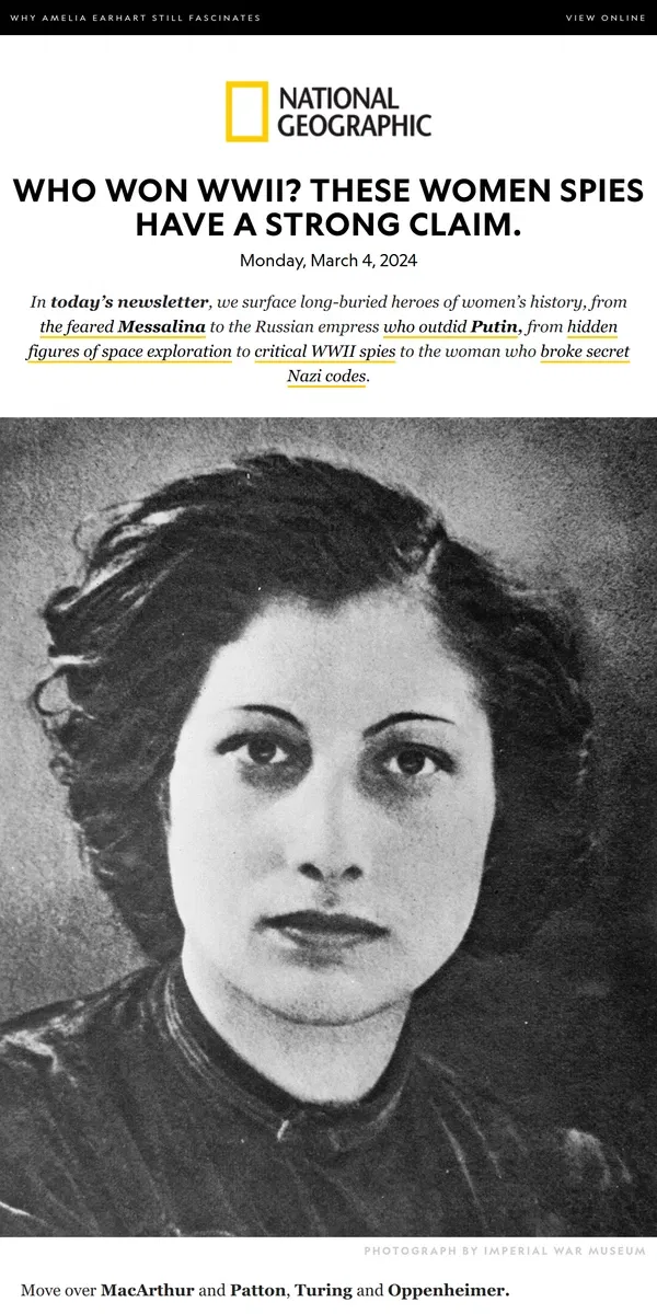 Email from National Geographic. These women spies helped win WWII. Plus, Catherine the Great; the feared Messalina; breaking boundaries in photography; Genghis Khan’s wife.